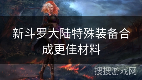 新斗罗大陆特殊装备合成更佳材料 新斗罗大陆特殊装备合成更佳材料