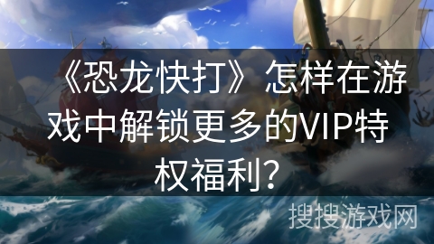 《恐龙快打》怎样在游戏中解锁更多的VIP特权福利？