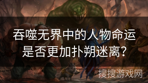 吞噬无界中的人物命运是否更加扑朔迷离？