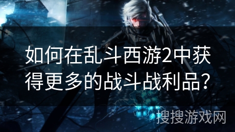 如何在乱斗西游2中获得更多的战斗战利品？