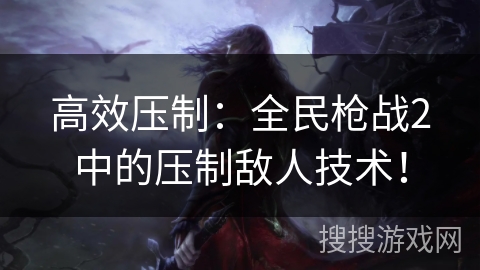 高效压制:全民枪战2中的压制敌人技术! 高效压制:全民枪战2中的压制敌人技术!
