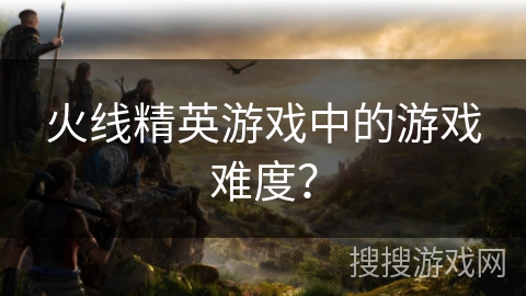 火线精英游戏中的游戏难度？