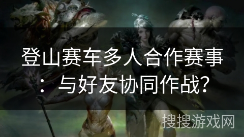 登山赛车多人合作赛事：与好友协同作战？