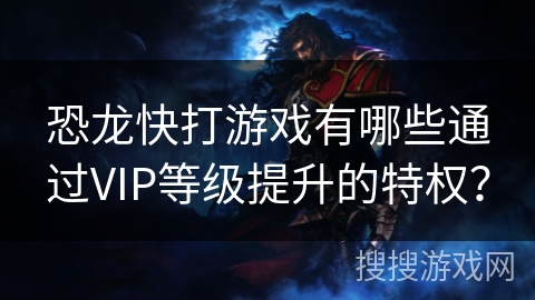 恐龙快打游戏有哪些通过VIP等级提升的特权？