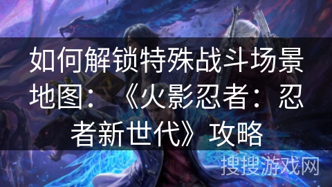 如何解锁特殊战斗场景地图:《火影忍者:忍者新世代》攻略 如何解锁特殊战斗场景地图:《火影忍者:忍者新世代》攻略
