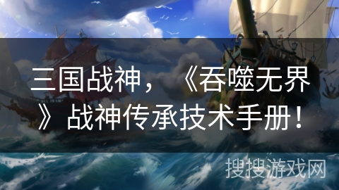 三国战神,《吞噬无界》战神传承技术手册! 三国战神,《吞噬无界》战神传承技术手册!