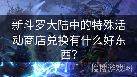新斗罗大陆中的特殊活动商店兑换有什么好东西？