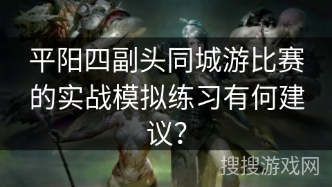 平阳四副头同城游比赛的实战模拟练习有何建议？