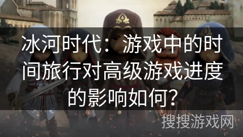 冰河时代：游戏中的时间旅行对高级游戏进度的影响如何？