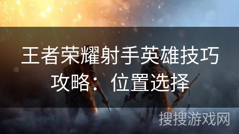 王者荣耀射手英雄技巧攻略:位置选择 王者荣耀射手英雄技巧攻略:位置选择