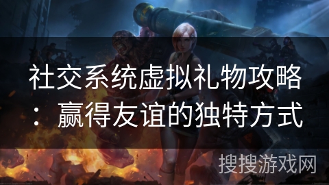 社交系统虚拟礼物攻略:赢得友谊的独特方式 社交系统虚拟礼物攻略:赢得友谊的独特方式