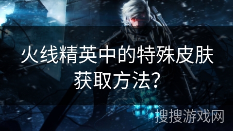火线精英中的特殊皮肤获取方法？
