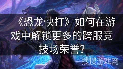 《恐龙快打》如何在游戏中解锁更多的跨服竞技场荣誉？