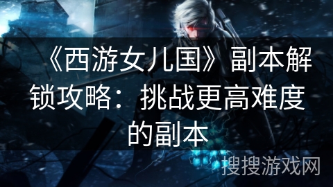 《西游女儿国》副本解锁攻略：挑战更高难度的副本