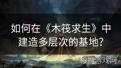 如何在《木筏求生》中建造多层次的基地？