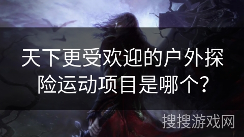 天下更受欢迎的户外探险运动项目是哪个? 天下更受欢迎的户外探险运动项目是哪个?