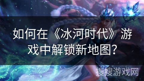 如何在《冰河时代》游戏中解锁新地图？