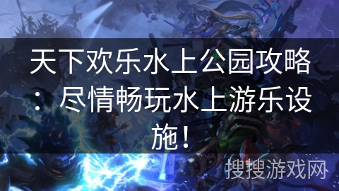 天下欢乐水上公园攻略：尽情畅玩水上游乐设施！