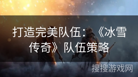 打造完美队伍：《冰雪传奇》队伍策略