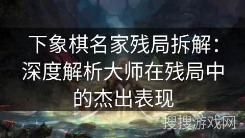 下象棋名家残局拆解：深度解析大师在残局中的杰出表现