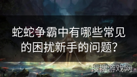 蛇蛇争霸中有哪些常见的困扰新手的问题？