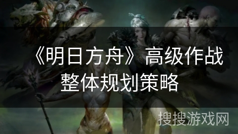 《明日方舟》高级作战整体规划策略 《明日方舟》高级作战整体规划策略