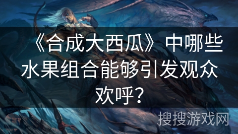 《合成大西瓜》中哪些水果组合能够引发观众欢呼？