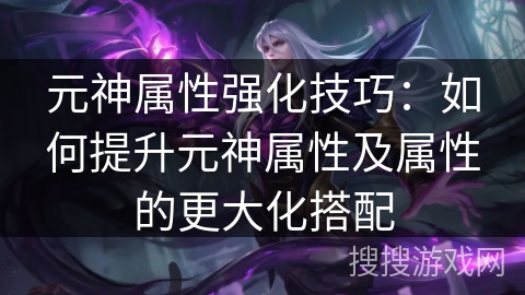 元神属性强化技巧：如何提升元神属性及属性的更大化搭配