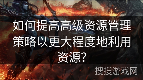 如何提高高级资源管理策略以更大程度地利用资源? 如何提高高级资源管理策略以更大程度地利用资源?