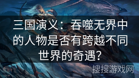 三国演义：吞噬无界中的人物是否有跨越不同世界的奇遇？