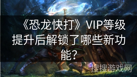 《恐龙快打》VIP等级提升后解锁了哪些新功能？