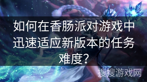 如何在香肠派对游戏中迅速适应新版本的任务难度? 如何在香肠派对游戏中迅速适应新版本的任务难度?
