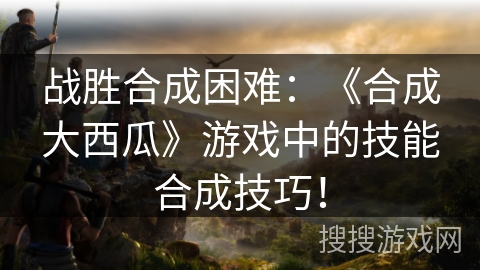 战胜合成困难：《合成大西瓜》游戏中的技能合成技巧！