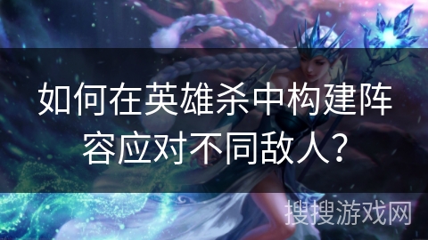 如何在英雄杀中构建阵容应对不同敌人？