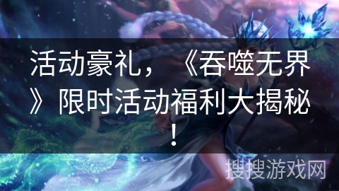 活动豪礼,《吞噬无界》限时活动福利大揭秘! 活动豪礼,《吞噬无界》限时活动福利大揭秘!