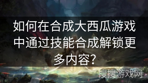 如何在合成大西瓜游戏中通过技能合成解锁更多内容？