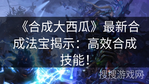 《合成大西瓜》最新合成法宝揭示：高效合成技能！