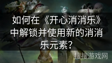 如何在《开心消消乐》中解锁并使用新的消消乐元素? 如何在《开心消消乐》中解锁并使用新的消消乐元素?
