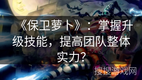 《保卫萝卜》：掌握升级技能，提高团队整体实力？