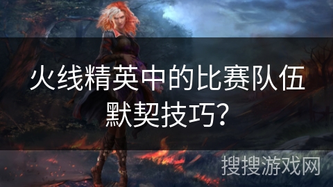 火线精英中的比赛队伍默契技巧？