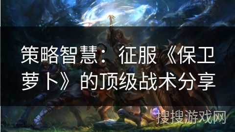 策略智慧：征服《保卫萝卜》的顶级战术分享