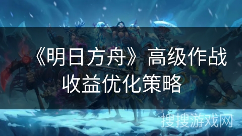 《明日方舟》高级作战收益优化策略