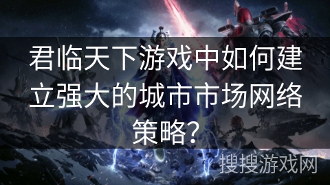 君临天下游戏中如何建立强大的城市市场网络策略？