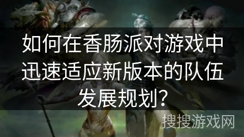如何在香肠派对游戏中迅速适应新版本的队伍发展规划？