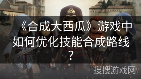 《合成大西瓜》游戏中如何优化技能合成路线？