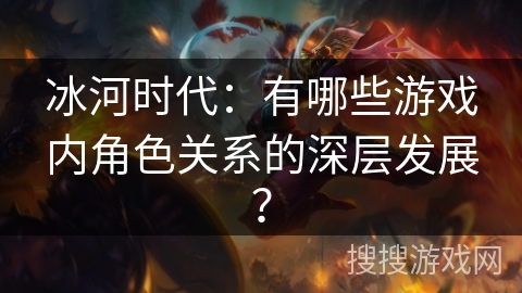 冰河时代：有哪些游戏内角色关系的深层发展？