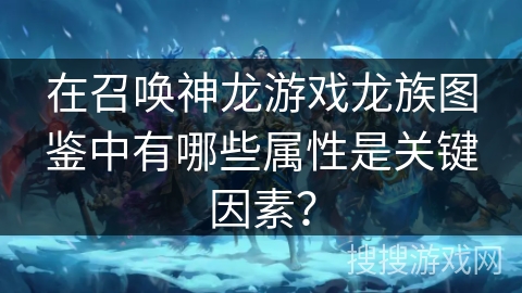 在召唤神龙游戏龙族图鉴中有哪些属性是关键因素？