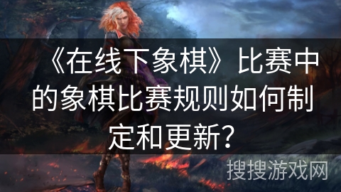 《在线下象棋》比赛中的象棋比赛规则如何制定和更新？