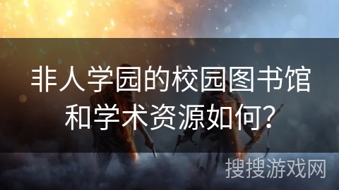非人学园的校园图书馆和学术资源如何？