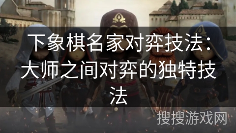 下象棋名家对弈技法：大师之间对弈的独特技法